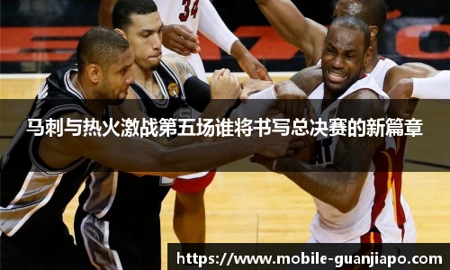 马刺与热火激战第五场谁将书写总决赛的新篇章